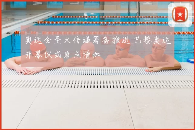 奥运会圣火传递筹备推进 巴黎奥运开幕仪式看点增加