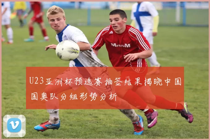 U23亚洲杯预选赛抽签结果揭晓中国国奥队分组形势分析