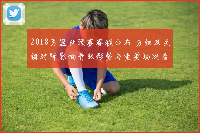 2018男篮世预赛赛程公布 分组及关键对阵影响晋级形势与重要场次看点