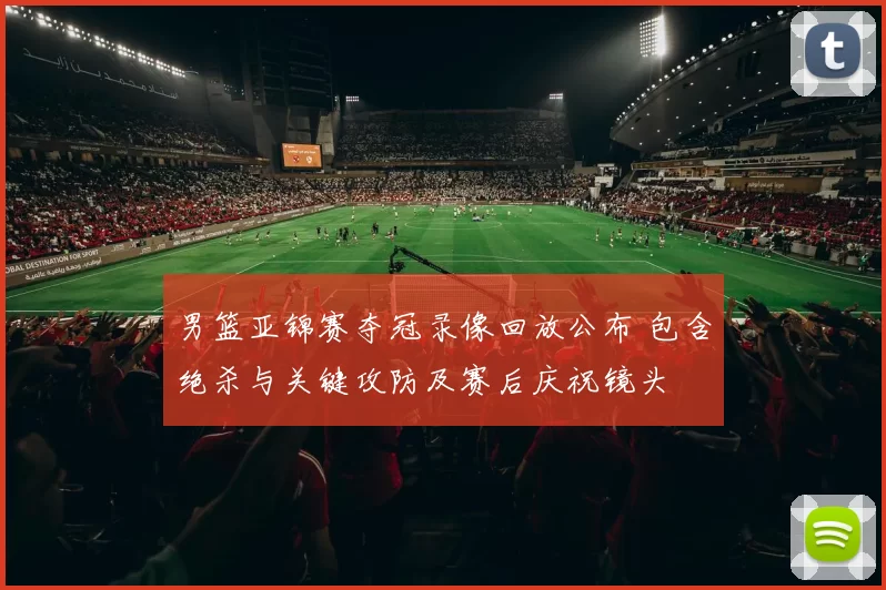 男篮亚锦赛夺冠录像回放公布 包含绝杀与关键攻防及赛后庆祝镜头