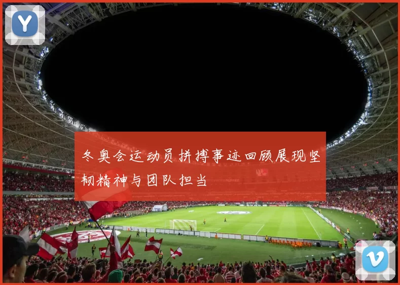 冬奥会运动员拼搏事迹回顾展现坚韧精神与团队担当