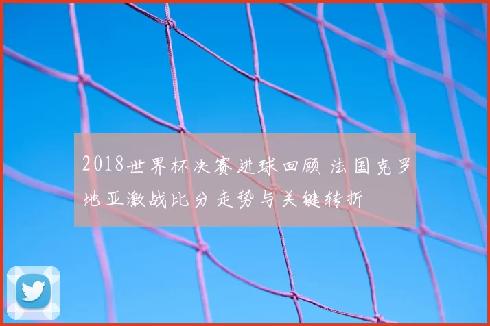 2018世界杯决赛进球回顾 法国克罗地亚激战比分走势与关键转折