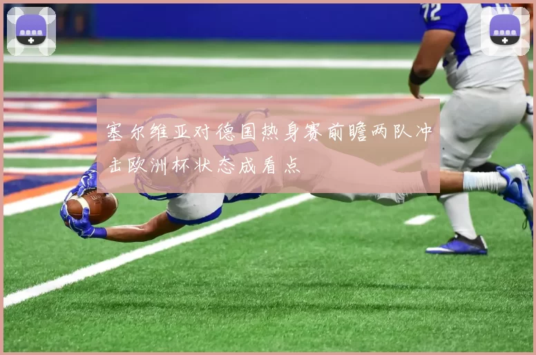 塞尔维亚对德国热身赛前瞻两队冲击欧洲杯状态成看点