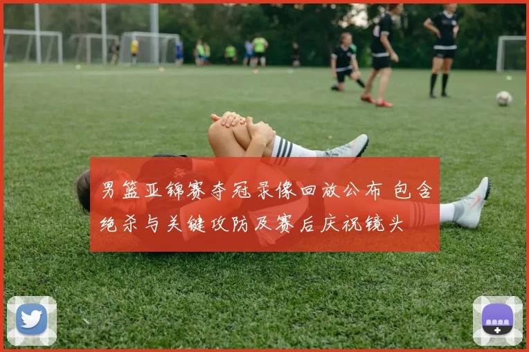 男篮亚锦赛夺冠录像回放公布 包含绝杀与关键攻防及赛后庆祝镜头
