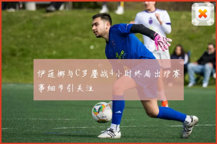 伊莲娜与C罗鏖战4小时终局出炉赛事细节引关注