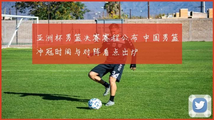 亚洲杯男篮决赛赛程公布 中国男篮冲冠时间与对阵看点出炉