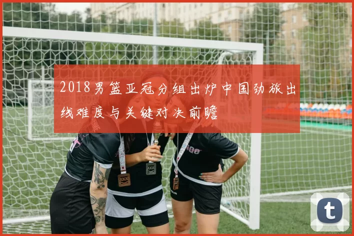 2018男篮亚冠分组出炉中国劲旅出线难度与关键对决前瞻