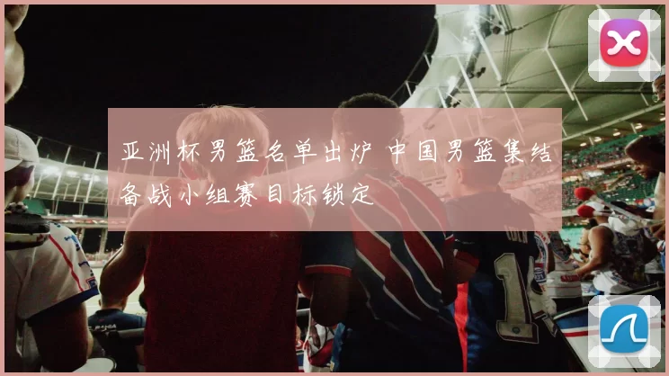 亚洲杯男篮名单出炉 中国男篮集结备战小组赛目标锁定