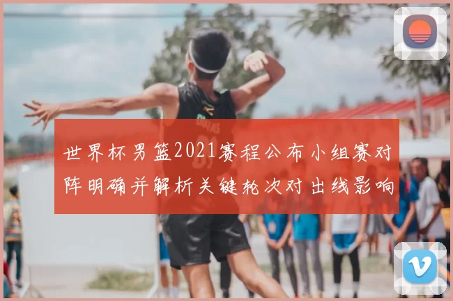世界杯男篮2021赛程公布小组赛对阵明确并解析关键轮次对出线影响