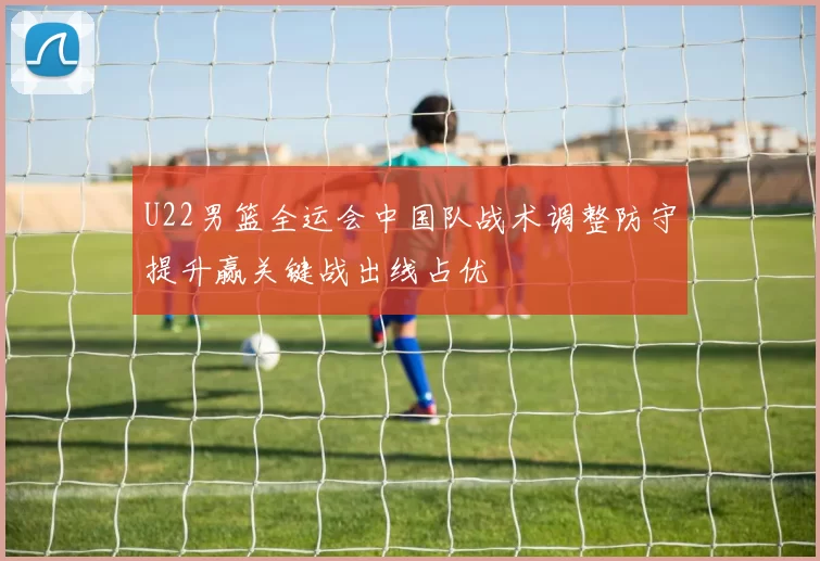 U22男篮全运会中国队战术调整防守提升赢关键战出线占优