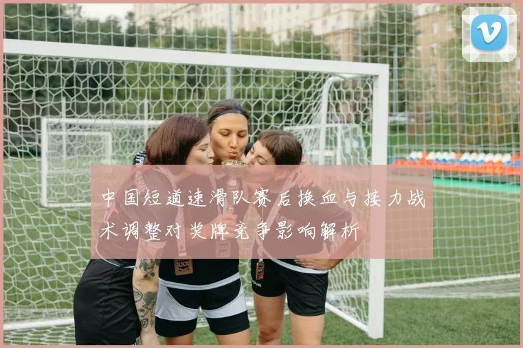 中国短道速滑队赛后换血与接力战术调整对奖牌竞争影响解析