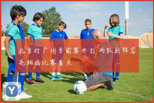 北京对广州季前赛开打 两队新阵容亮相成比赛看点