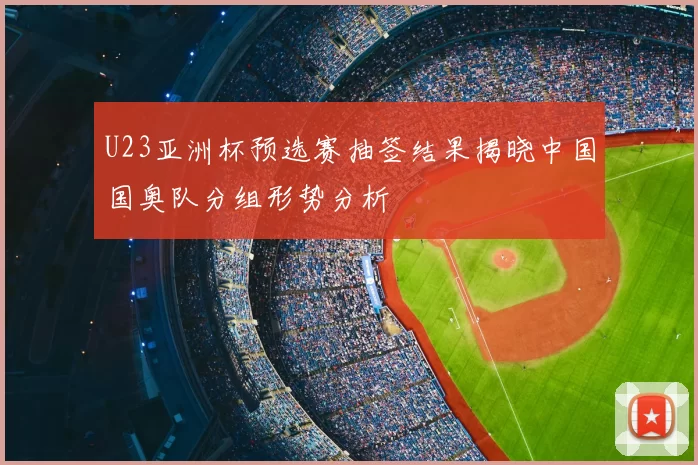 U23亚洲杯预选赛抽签结果揭晓中国国奥队分组形势分析