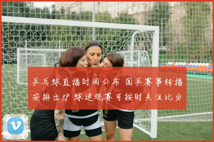 乒乓球直播时间公布 国乒赛事转播安排出炉 球迷观赛可按时关注比分动态
