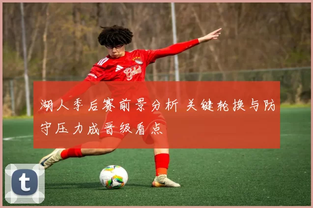 湖人季后赛前景分析 关键轮换与防守压力成晋级看点