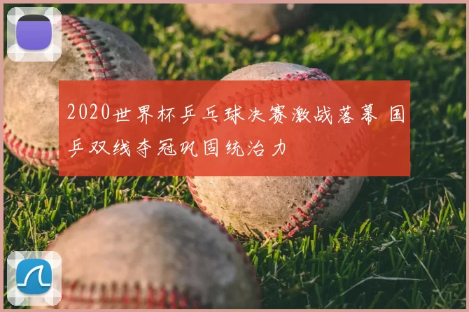 2020世界杯乒乓球决赛激战落幕 国乒双线夺冠巩固统治力