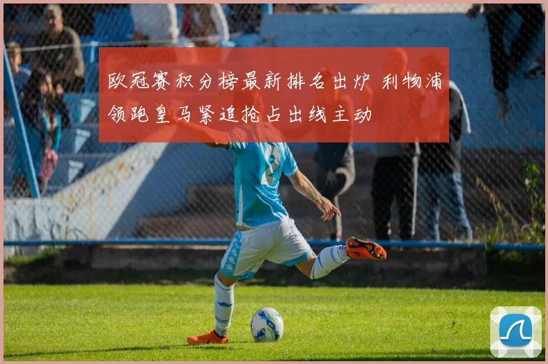欧冠赛积分榜最新排名出炉 利物浦领跑皇马紧追抢占出线主动