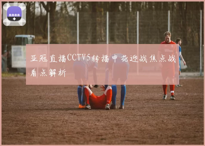 亚冠直播CCTV5转播申花迎战焦点战看点解析