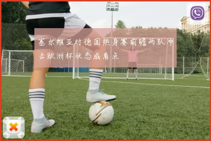 塞尔维亚对德国热身赛前瞻两队冲击欧洲杯状态成看点