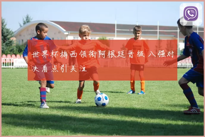 世界杯梅西领衔阿根廷晋级 八强对决看点引关注