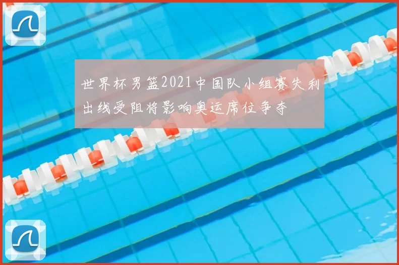 世界杯男篮2021中国队小组赛失利出线受阻将影响奥运席位争夺
