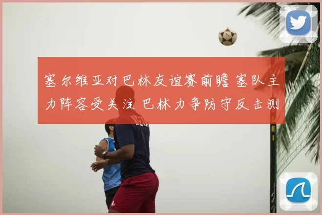 塞尔维亚对巴林友谊赛前瞻 塞队主力阵容受关注 巴林力争防守反击测试实力