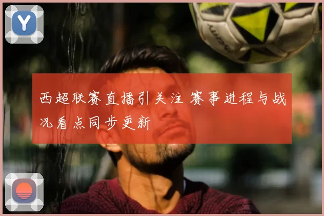 西超联赛直播引关注 赛事进程与战况看点同步更新