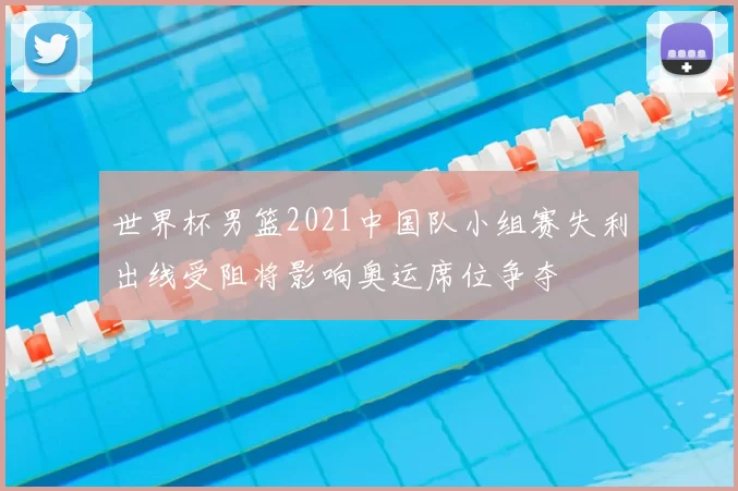 世界杯男篮2021中国队小组赛失利出线受阻将影响奥运席位争夺