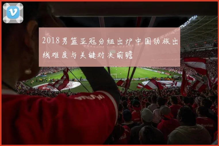 2018男篮亚冠分组出炉中国劲旅出线难度与关键对决前瞻