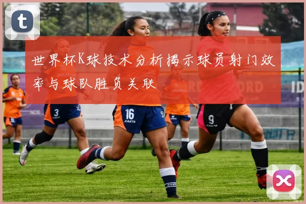 世界杯K球技术分析揭示球员射门效率与球队胜负关联
