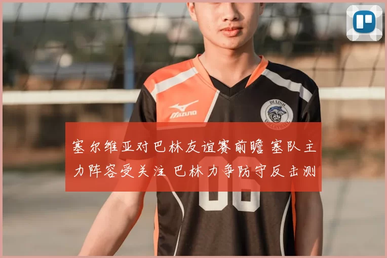 塞尔维亚对巴林友谊赛前瞻 塞队主力阵容受关注 巴林力争防守反击测试实力